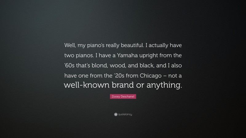 Zooey Deschanel Quote: “Well, my piano’s really beautiful. I actually have two pianos. I have a Yamaha upright from the ’60s that’s blond, wood, and black, and I also have one from the ’20s from Chicago – not a well-known brand or anything.”