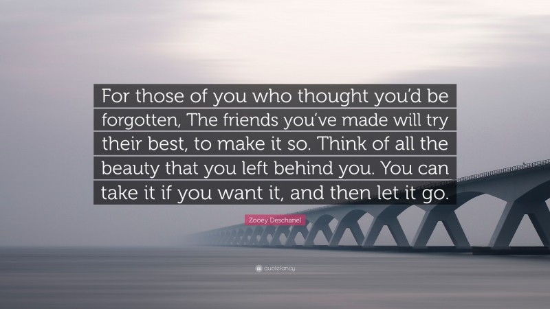 Zooey Deschanel Quote: “For those of you who thought you’d be forgotten, The friends you’ve made will try their best, to make it so. Think of all the beauty that you left behind you. You can take it if you want it, and then let it go.”