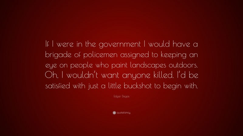 Edgar Degas Quote: “If I were in the government I would have a brigade of policemen assigned to keeping an eye on people who paint landscapes outdoors. Oh, I wouldn’t want anyone killed. I’d be satisfied with just a little buckshot to begin with.”