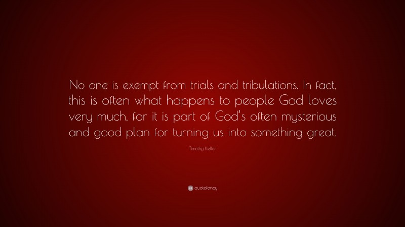 Timothy Keller Quote: “No one is exempt from trials and tribulations. In fact, this is often what happens to people God loves very much, for it is part of God’s often mysterious and good plan for turning us into something great.”
