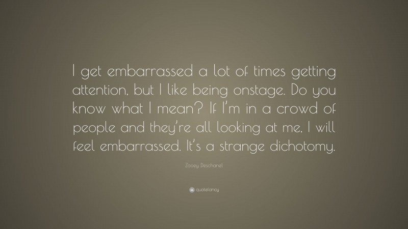 Zooey Deschanel Quote: “I get embarrassed a lot of times getting attention, but I like being onstage. Do you know what I mean? If I’m in a crowd of people and they’re all looking at me, I will feel embarrassed. It’s a strange dichotomy.”