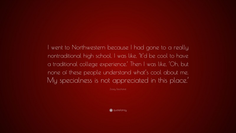 Zooey Deschanel Quote: “I went to Northwestern because I had gone to a really nontraditional high school. I was like, ‘It’d be cool to have a traditional college experience.’ Then I was like, ‘Oh, but none of these people understand what’s cool about me. My specialness is not appreciated in this place.’”