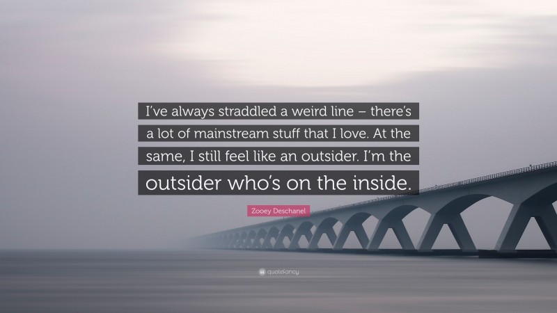 Zooey Deschanel Quote: “I’ve always straddled a weird line – there’s a lot of mainstream stuff that I love. At the same, I still feel like an outsider. I’m the outsider who’s on the inside.”