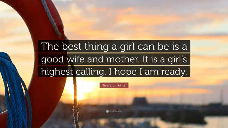 Nancy E. Turner Quote: “The best thing a girl can be is a good wife and mother. It is a girl’s highest calling. I hope I am ready.”
