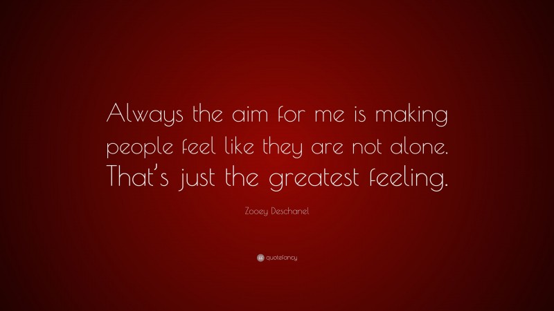 Zooey Deschanel Quote: “Always the aim for me is making people feel like they are not alone. That’s just the greatest feeling.”