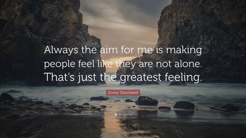 Zooey Deschanel Quote: “Always the aim for me is making people feel like they are not alone. That’s just the greatest feeling.”
