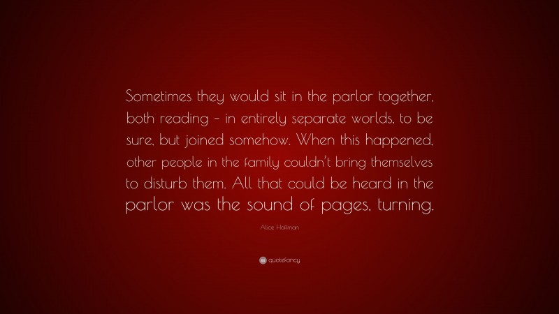 Alice Hoffman Quote: “Sometimes they would sit in the parlor together, both reading – in entirely separate worlds, to be sure, but joined somehow. When this happened, other people in the family couldn’t bring themselves to disturb them. All that could be heard in the parlor was the sound of pages, turning.”