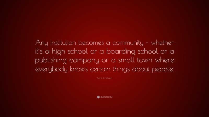 Alice Hoffman Quote: “Any institution becomes a community – whether it’s a high school or a boarding school or a publishing company or a small town where everybody knows certain things about people.”