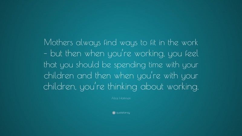 Alice Hoffman Quote: “Mothers always find ways to fit in the work – but then when you’re working, you feel that you should be spending time with your children and then when you’re with your children, you’re thinking about working.”