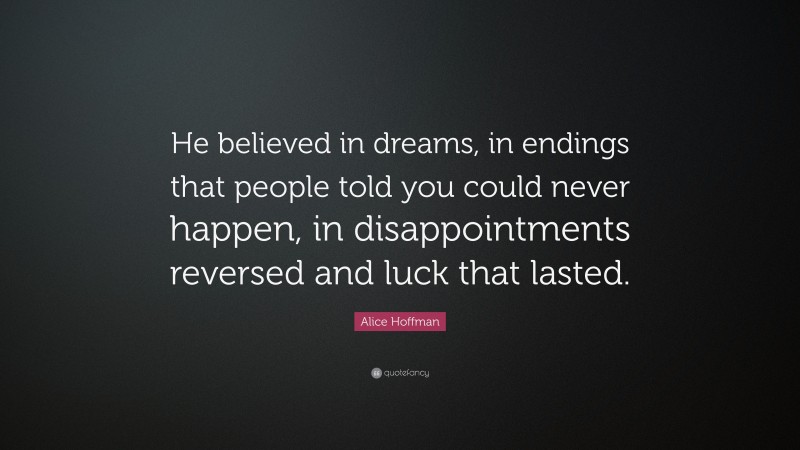 Alice Hoffman Quote: “He believed in dreams, in endings that people told you could never happen, in disappointments reversed and luck that lasted.”