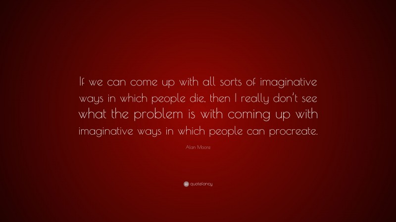 Alan Moore Quote: “If we can come up with all sorts of imaginative ways in which people die, then I really don’t see what the problem is with coming up with imaginative ways in which people can procreate.”