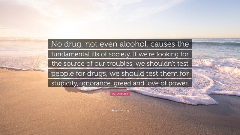 P.J. O'Rourke Quote: “No drug, not even alcohol, causes the fundamental ills of society. If we’re looking for the source of our troubles, we shouldn’t test people for drugs, we should test them for stupidity, ignorance, greed and love of power.”