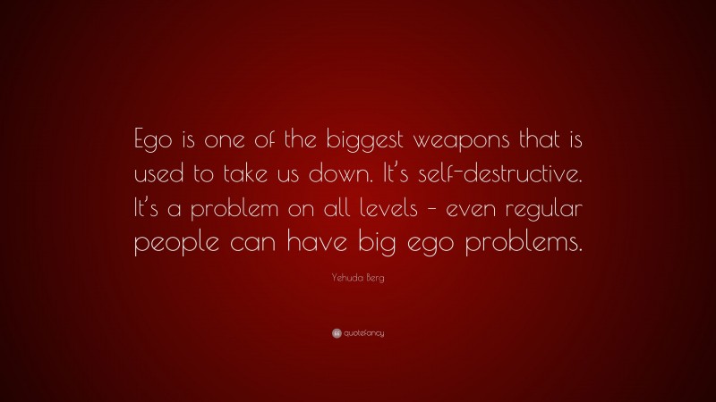 Yehuda Berg Quote: “Ego is one of the biggest weapons that is used to take us down. It’s self-destructive. It’s a problem on all levels – even regular people can have big ego problems.”