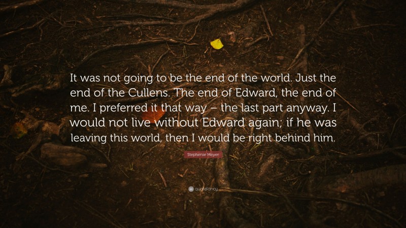 Stephenie Meyer Quote: “It was not going to be the end of the world. Just the end of the Cullens. The end of Edward, the end of me. I preferred it that way – the last part anyway. I would not live without Edward again; if he was leaving this world, then I would be right behind him.”
