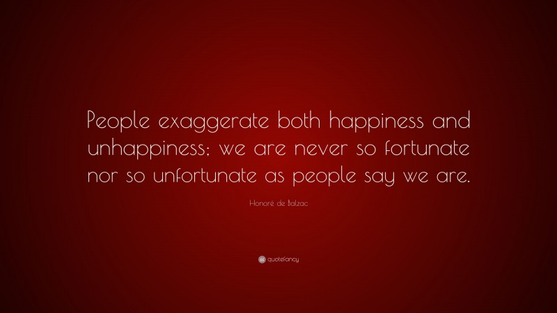Honoré de Balzac Quote: “People exaggerate both happiness and unhappiness; we are never so fortunate nor so unfortunate as people say we are.”