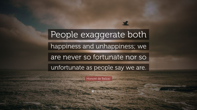 Honoré de Balzac Quote: “People exaggerate both happiness and unhappiness; we are never so fortunate nor so unfortunate as people say we are.”