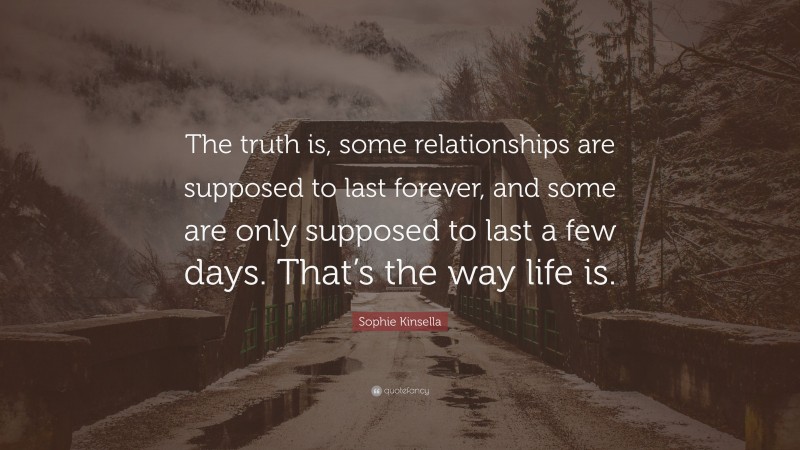 Sophie Kinsella Quote: “The truth is, some relationships are supposed to last forever, and some are only supposed to last a few days. That’s the way life is.”