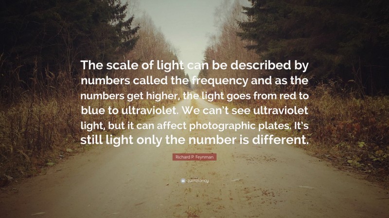 Richard P. Feynman Quote: “The scale of light can be described by numbers called the frequency and as the numbers get higher, the light goes from red to blue to ultraviolet. We can’t see ultraviolet light, but it can affect photographic plates. It’s still light only the number is different.”