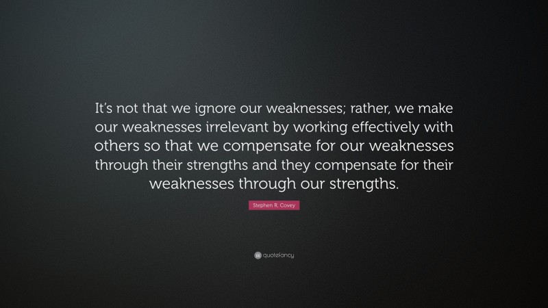 Stephen R. Covey Quote: “It’s not that we ignore our weaknesses; rather, we make our weaknesses irrelevant by working effectively with others so that we compensate for our weaknesses through their strengths and they compensate for their weaknesses through our strengths.”