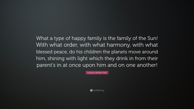 Augustus William Hare Quote: “What a type of happy family is the family of the Sun! With what order, with what harmony, with what blessed peace, do his children the planets move around him, shining with light which they drink in from their parent’s in at once upon him and on one another!”