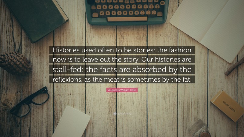 Augustus William Hare Quote: “Histories used often to be stories: the fashion now is to leave out the story. Our histories are stall-fed: the facts are absorbed by the reflexions, as the meat is sometimes by the fat.”