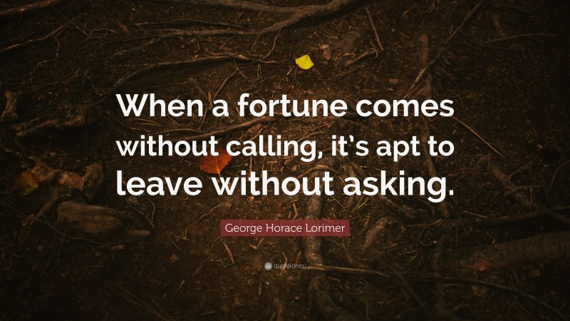 George Horace Lorimer Quote: “When a fortune comes without calling, it’s apt to leave without asking.”