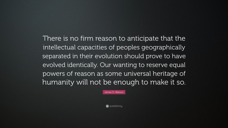 James D. Watson Quote: “There is no firm reason to anticipate that the intellectual capacities of peoples geographically separated in their evolution should prove to have evolved identically. Our wanting to reserve equal powers of reason as some universal heritage of humanity will not be enough to make it so.”