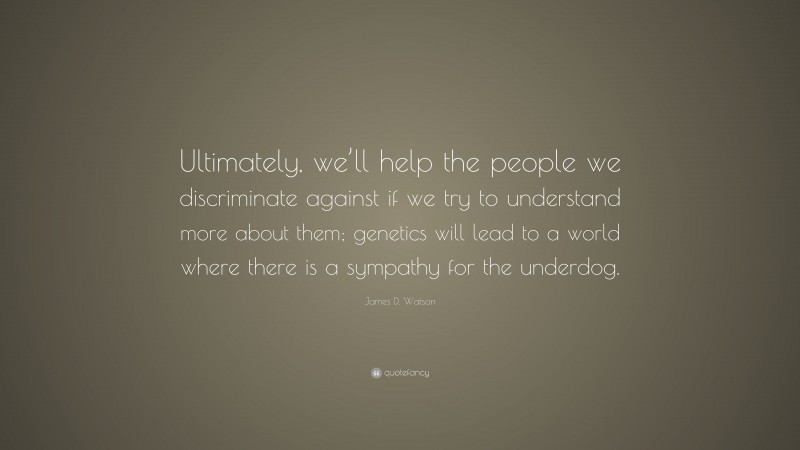 James D. Watson Quote: “Ultimately, we’ll help the people we discriminate against if we try to understand more about them; genetics will lead to a world where there is a sympathy for the underdog.”