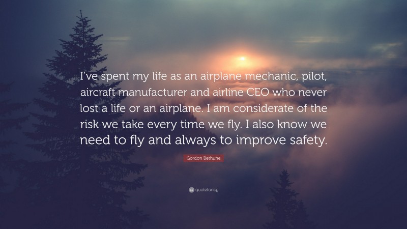 Gordon Bethune Quote: “I’ve spent my life as an airplane mechanic, pilot, aircraft manufacturer and airline CEO who never lost a life or an airplane. I am considerate of the risk we take every time we fly. I also know we need to fly and always to improve safety.”