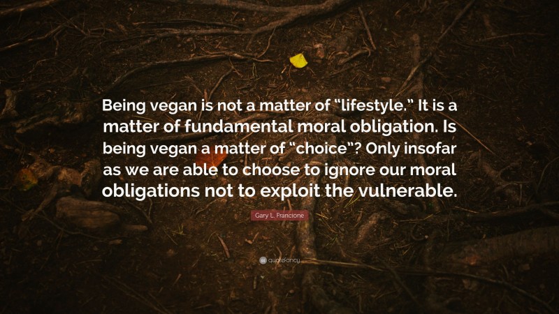 Gary L. Francione Quote: “Being vegan is not a matter of “lifestyle.” It is a matter of fundamental moral obligation. Is being vegan a matter of “choice”? Only insofar as we are able to choose to ignore our moral obligations not to exploit the vulnerable.”