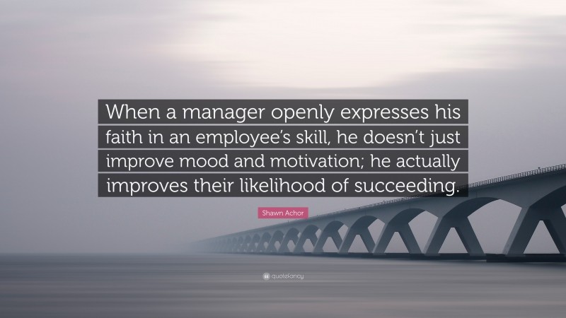Shawn Achor Quote: “When a manager openly expresses his faith in an employee’s skill, he doesn’t just improve mood and motivation; he actually improves their likelihood of succeeding.”
