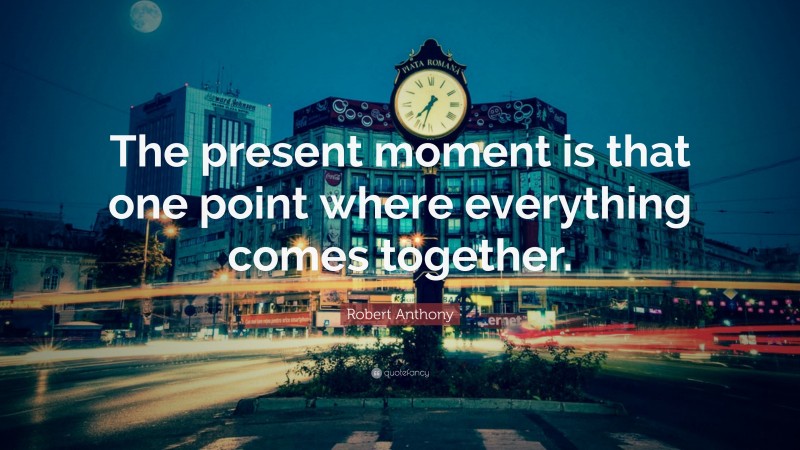 Robert Anthony Quote: “The present moment is that one point where everything comes together.”
