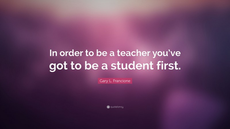 Gary L. Francione Quote: “In order to be a teacher you’ve got to be a student first.”