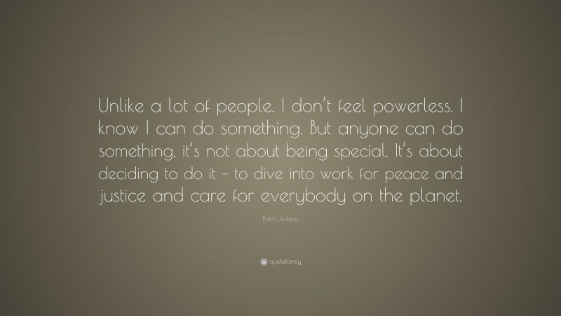 Patch Adams Quote: “Unlike a lot of people, I don’t feel powerless. I know I can do something. But anyone can do something, it’s not about being special. It’s about deciding to do it – to dive into work for peace and justice and care for everybody on the planet.”