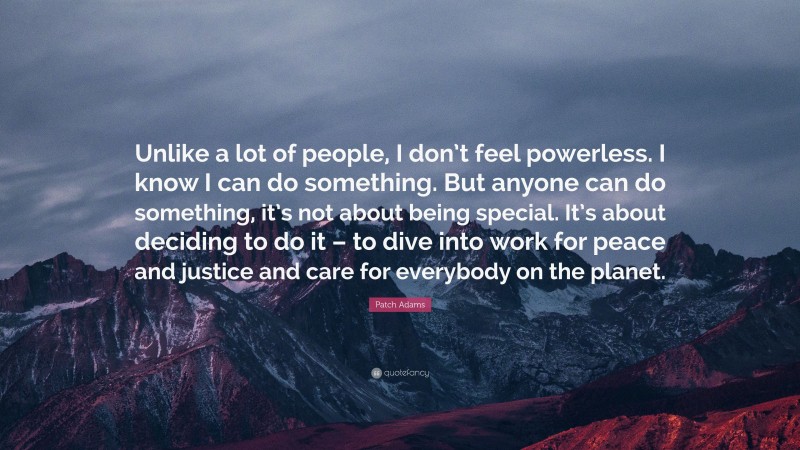 Patch Adams Quote: “Unlike a lot of people, I don’t feel powerless. I know I can do something. But anyone can do something, it’s not about being special. It’s about deciding to do it – to dive into work for peace and justice and care for everybody on the planet.”