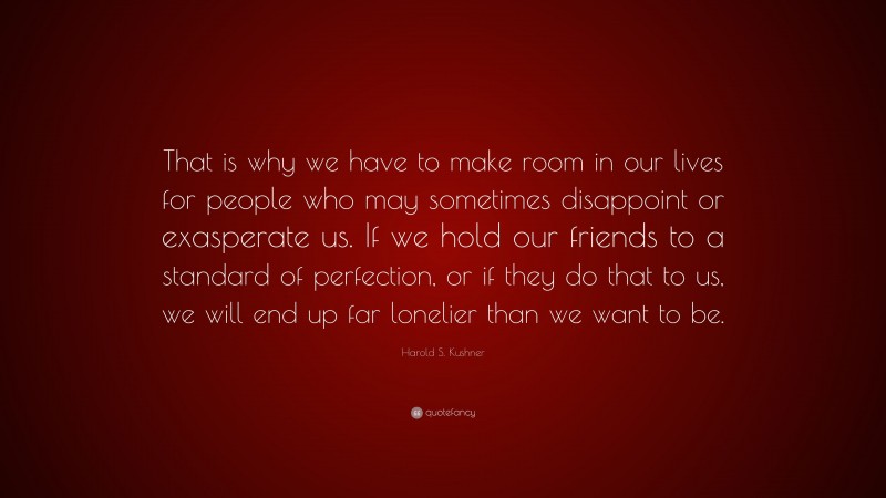 Harold S. Kushner Quote: “That is why we have to make room in our lives for people who may sometimes disappoint or exasperate us. If we hold our friends to a standard of perfection, or if they do that to us, we will end up far lonelier than we want to be.”