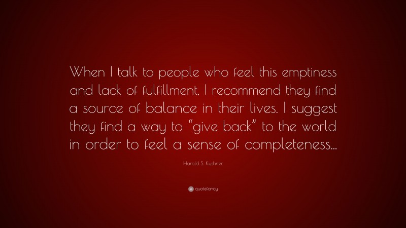 Harold S. Kushner Quote: “When I talk to people who feel this emptiness and lack of fulfillment, I recommend they find a source of balance in their lives. I suggest they find a way to “give back” to the world in order to feel a sense of completeness...”
