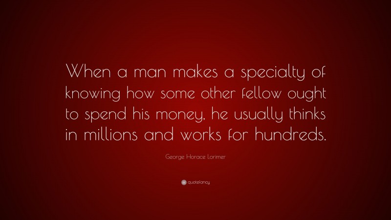 George Horace Lorimer Quote: “When a man makes a specialty of knowing how some other fellow ought to spend his money, he usually thinks in millions and works for hundreds.”