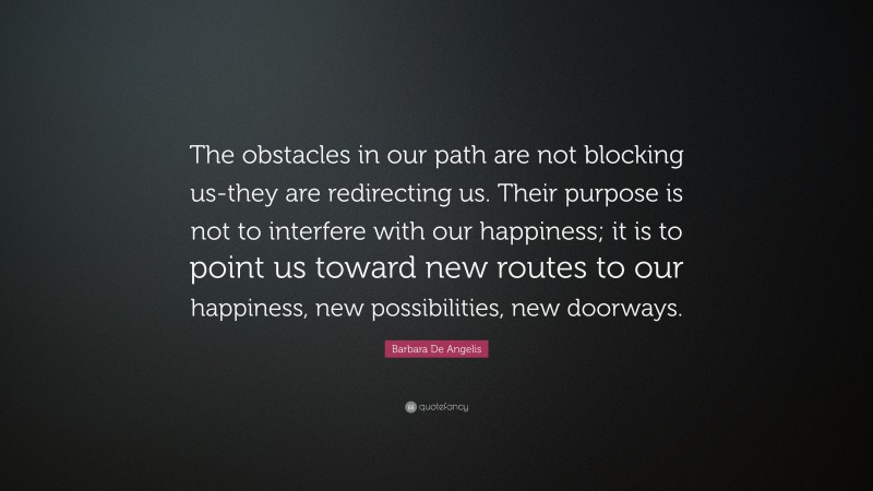 Barbara De Angelis Quote: “The obstacles in our path are not blocking us-they are redirecting us. Their purpose is not to interfere with our happiness; it is to point us toward new routes to our happiness, new possibilities, new doorways.”