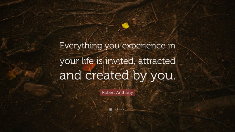 Robert Anthony Quote: “Everything you experience in your life is invited, attracted and created by you.”