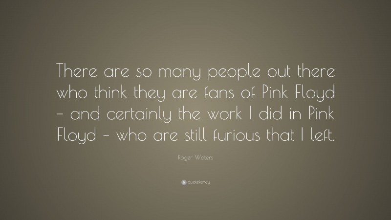 Roger Waters Quote: “There are so many people out there who think they are fans of Pink Floyd – and certainly the work I did in Pink Floyd – who are still furious that I left.”