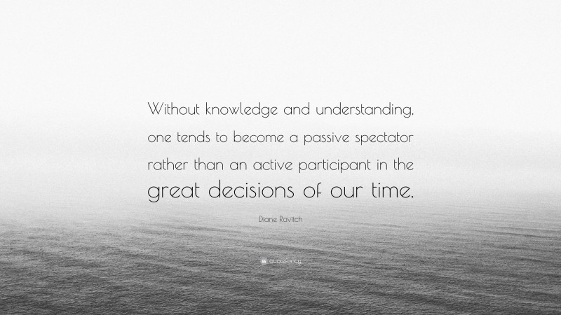 Diane Ravitch Quote: “Without knowledge and understanding, one tends to become a passive spectator rather than an active participant in the great decisions of our time.”