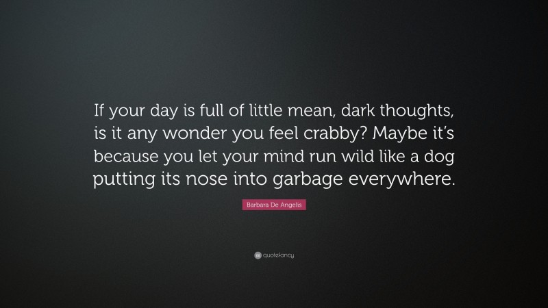 Barbara De Angelis Quote: “If your day is full of little mean, dark thoughts, is it any wonder you feel crabby? Maybe it’s because you let your mind run wild like a dog putting its nose into garbage everywhere.”