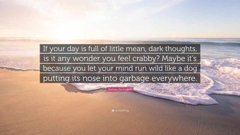 Barbara De Angelis Quote: “If your day is full of little mean, dark thoughts, is it any wonder you feel crabby? Maybe it’s because you let your mind run wild like a dog putting its nose into garbage everywhere.”