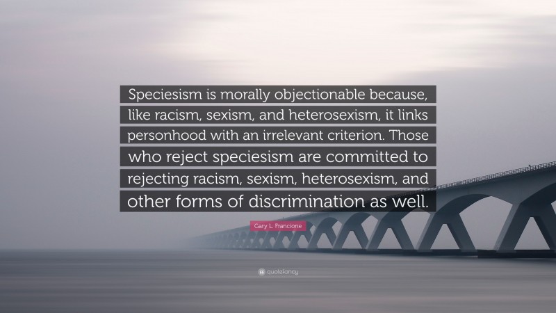 Gary L. Francione Quote: “Speciesism is morally objectionable because, like racism, sexism, and heterosexism, it links personhood with an irrelevant criterion. Those who reject speciesism are committed to rejecting racism, sexism, heterosexism, and other forms of discrimination as well.”