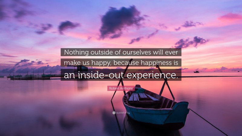 Robert Anthony Quote: “Nothing outside of ourselves will ever make us happy, because happiness is an inside-out experience.”