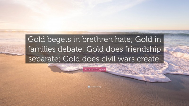 Abraham Cowley Quote: “Gold begets in brethren hate; Gold in families debate; Gold does friendship separate; Gold does civil wars create.”