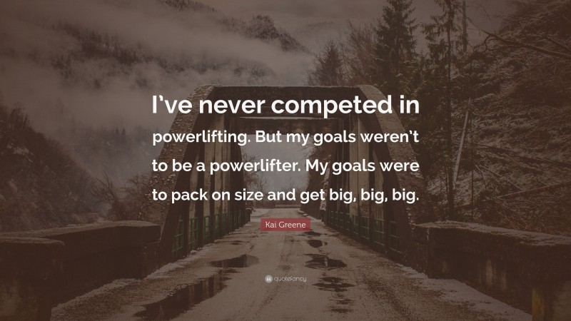 Kai Greene Quote: “I’ve never competed in powerlifting. But my goals weren’t to be a powerlifter. My goals were to pack on size and get big, big, big.”