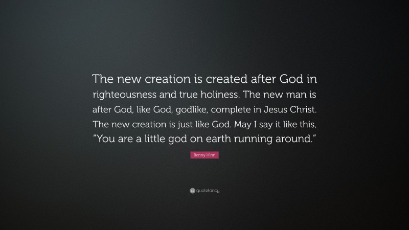Benny Hinn Quote: “The new creation is created after God in righteousness and true holiness. The new man is after God, like God, godlike, complete in Jesus Christ. The new creation is just like God. May I say it like this, “You are a little god on earth running around.””