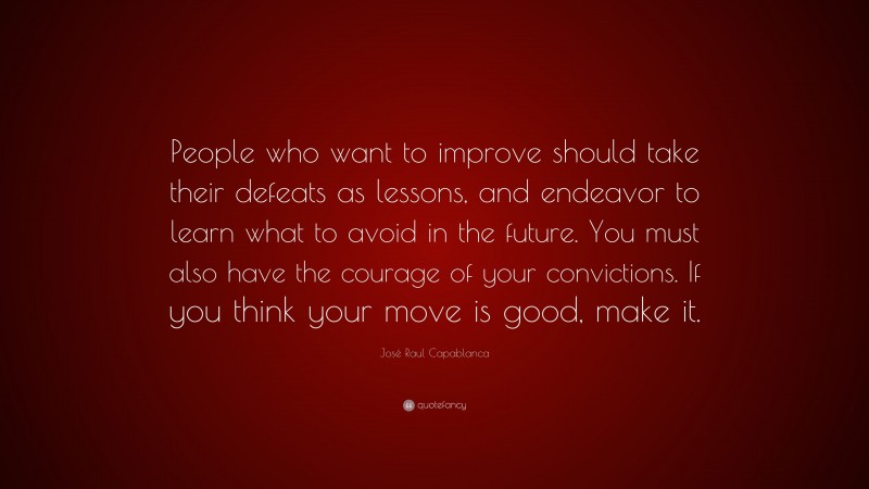 José Raul Capablanca Quote: “People who want to improve should take their defeats as lessons, and endeavor to learn what to avoid in the future. You must also have the courage of your convictions. If you think your move is good, make it.”